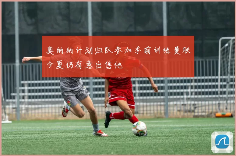 奥纳纳计划归队参加季前训练曼联今夏仍有意出售他