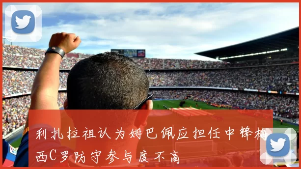 利扎拉祖认为姆巴佩应担任中锋梅西C罗防守参与度不高