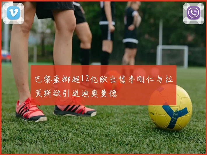 巴黎豪掷超12亿欧出售李刚仁与拉莫斯欲引进迪奥曼德