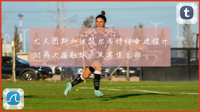 尤文图斯加快瑟尔洛特转会进程计划再次接触球员及其俱乐部