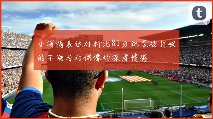 小海梅表达对科比81分纪录被打破的不满与对偶像的深厚情感