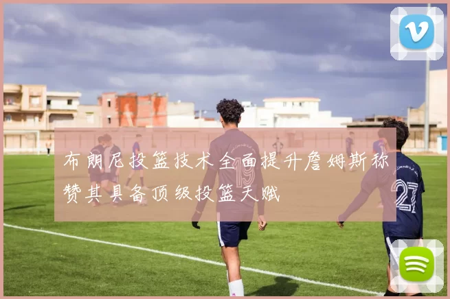 布朗尼投篮技术全面提升詹姆斯称赞其具备顶级投篮天赋