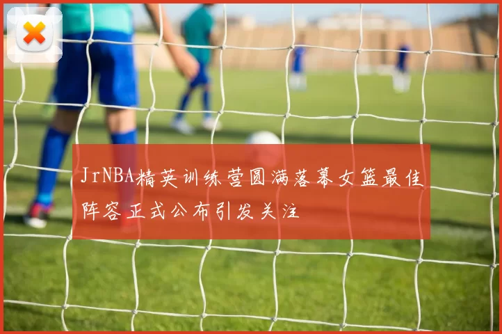 JrNBA精英训练营圆满落幕女篮最佳阵容正式公布引发关注