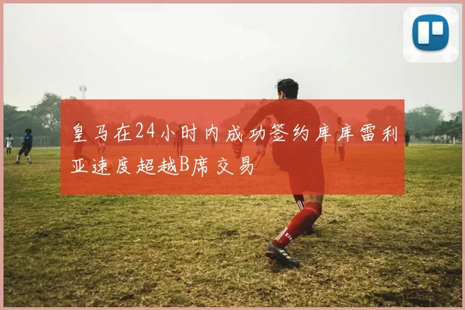 皇马在24小时内成功签约库库雷利亚速度超越B席交易
