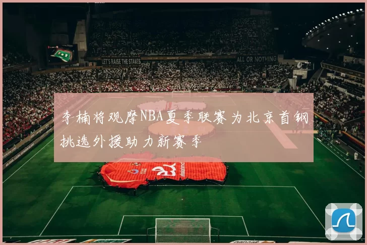 李楠将观摩NBA夏季联赛为北京首钢挑选外援助力新赛季