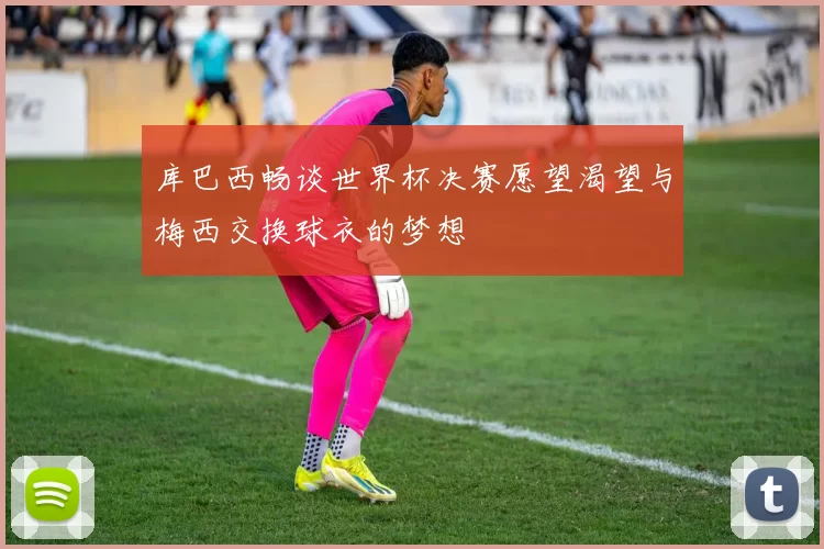 库巴西畅谈世界杯决赛愿望渴望与梅西交换球衣的梦想