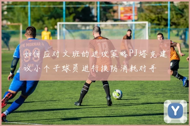 如何应对文班的进攻策略PJ塔克建议小个子球员进行换防消耗对手
