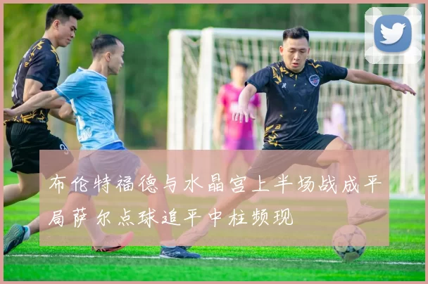 布伦特福德与水晶宫上半场战成平局萨尔点球追平中柱频现