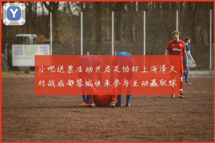 小吧送票活动开启足协杯上海泽天对战成都蓉城快来参与互动赢取球票