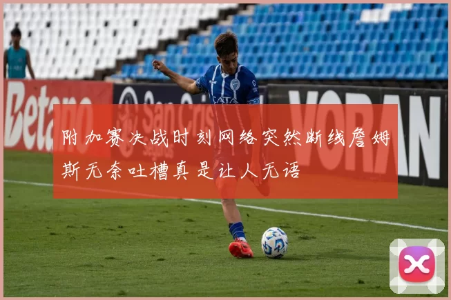 附加赛决战时刻网络突然断线詹姆斯无奈吐槽真是让人无语