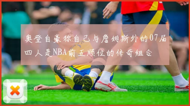 奥登自豪称自己与詹姆斯外的07届四人是NBA前五顺位的传奇组合
