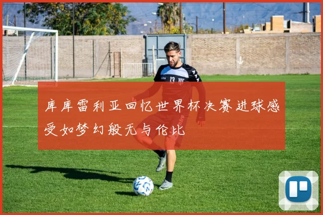 库库雷利亚回忆世界杯决赛进球感受如梦幻般无与伦比