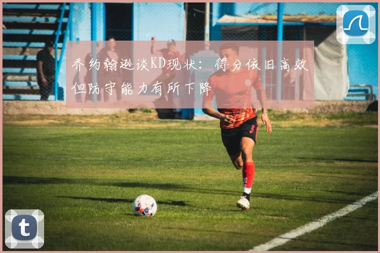 乔约翰逊谈KD现状：得分依旧高效但防守能力有所下降