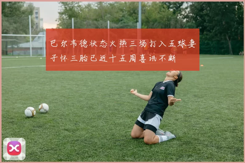 巴尔韦德状态火热三场打入五球妻子怀三胎已近十五周喜讯不断