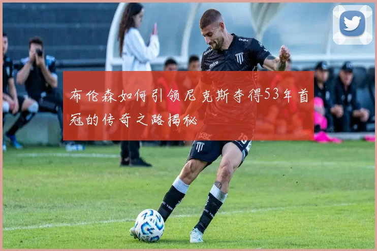 布伦森如何引领尼克斯夺得53年首冠的传奇之路揭秘