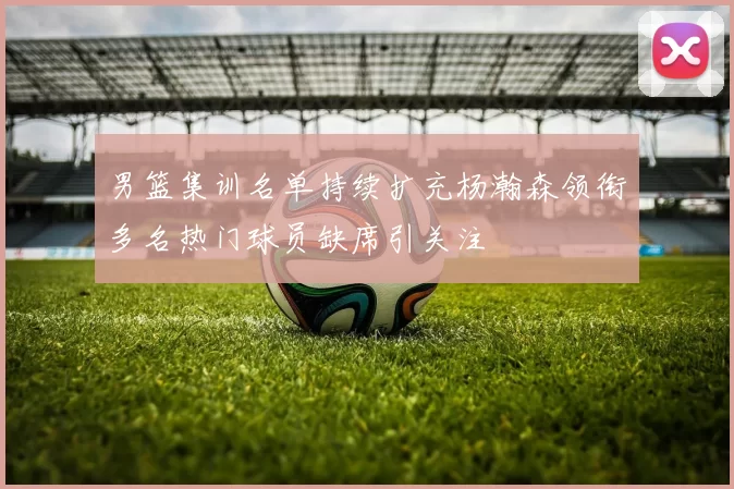 男篮集训名单持续扩充杨瀚森领衔多名热门球员缺席引关注