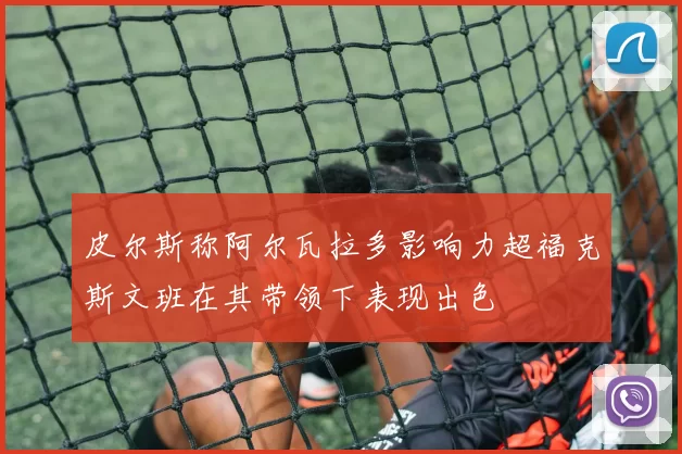皮尔斯称阿尔瓦拉多影响力超福克斯文班在其带领下表现出色